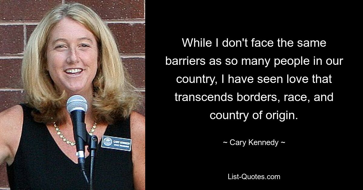 While I don't face the same barriers as so many people in our country, I have seen love that transcends borders, race, and country of origin. — © Cary Kennedy