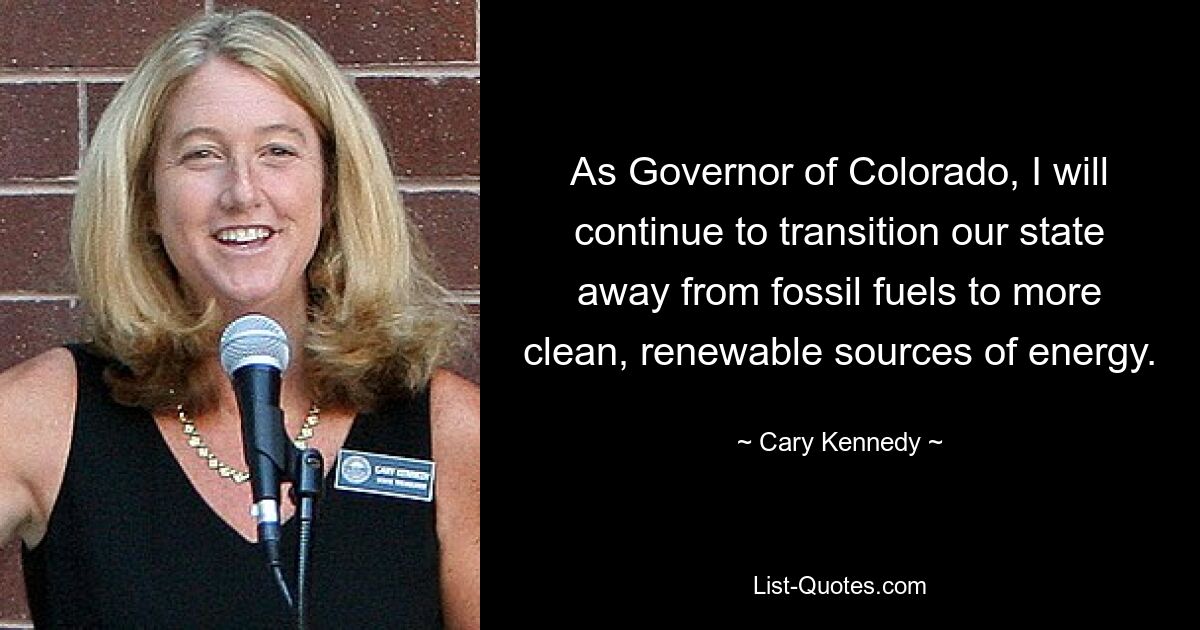 As Governor of Colorado, I will continue to transition our state away from fossil fuels to more clean, renewable sources of energy. — © Cary Kennedy