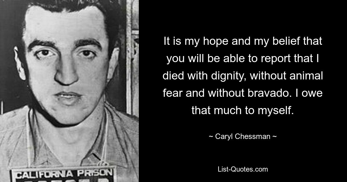 It is my hope and my belief that you will be able to report that I died with dignity, without animal fear and without bravado. I owe that much to myself. — © Caryl Chessman