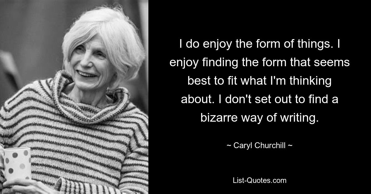 I do enjoy the form of things. I enjoy finding the form that seems best to fit what I'm thinking about. I don't set out to find a bizarre way of writing. — © Caryl Churchill