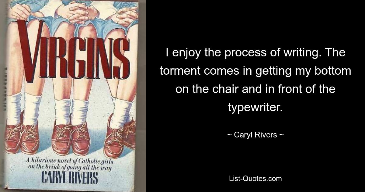 I enjoy the process of writing. The torment comes in getting my bottom on the chair and in front of the typewriter. — © Caryl Rivers