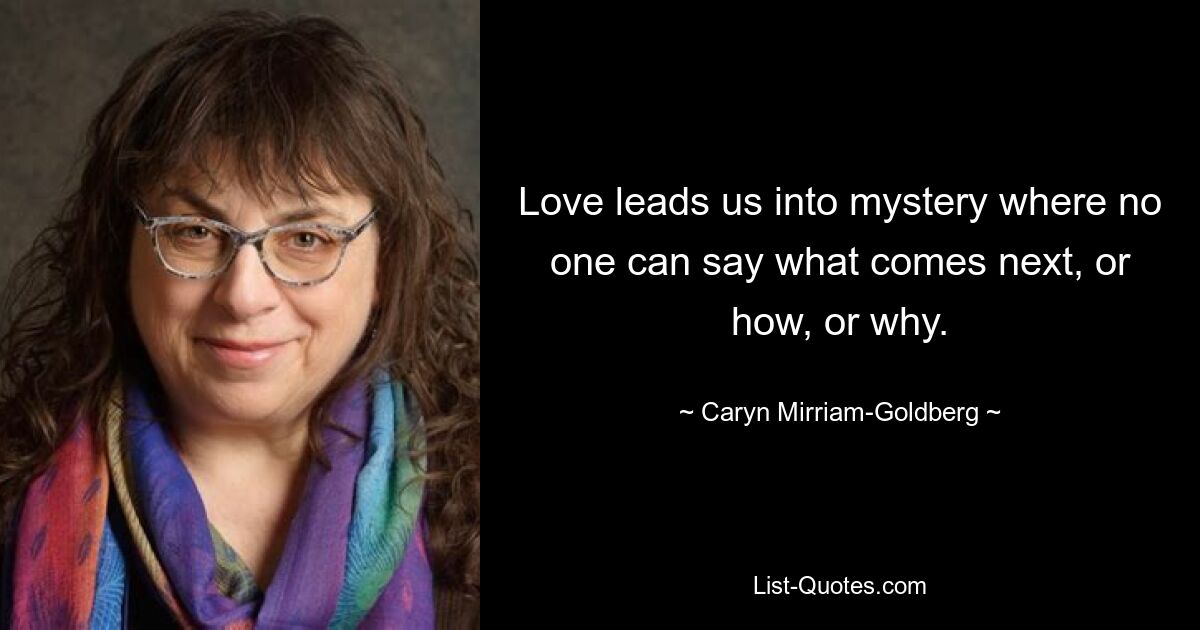 Love leads us into mystery where no one can say what comes next, or how, or why. — © Caryn Mirriam-Goldberg