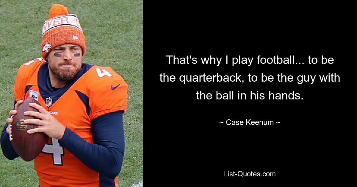 That's why I play football... to be the quarterback, to be the guy with the ball in his hands. — © Case Keenum