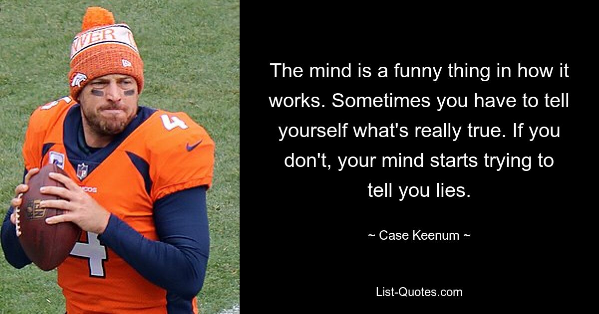 The mind is a funny thing in how it works. Sometimes you have to tell yourself what's really true. If you don't, your mind starts trying to tell you lies. — © Case Keenum