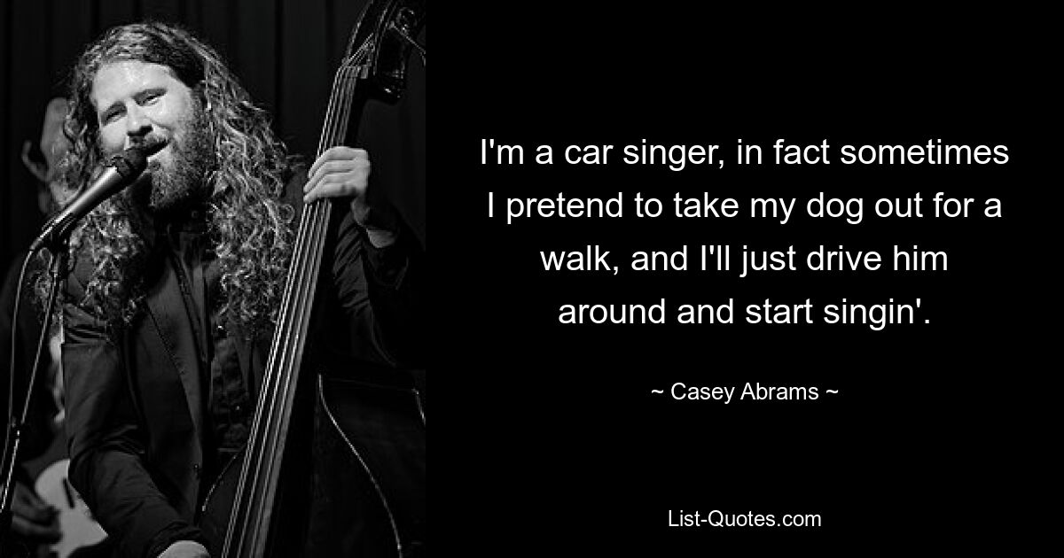 I'm a car singer, in fact sometimes I pretend to take my dog out for a walk, and I'll just drive him around and start singin'. — © Casey Abrams