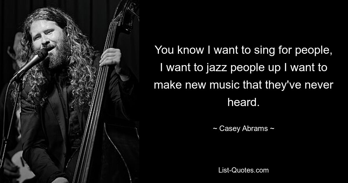 You know I want to sing for people, I want to jazz people up I want to make new music that they've never heard. — © Casey Abrams