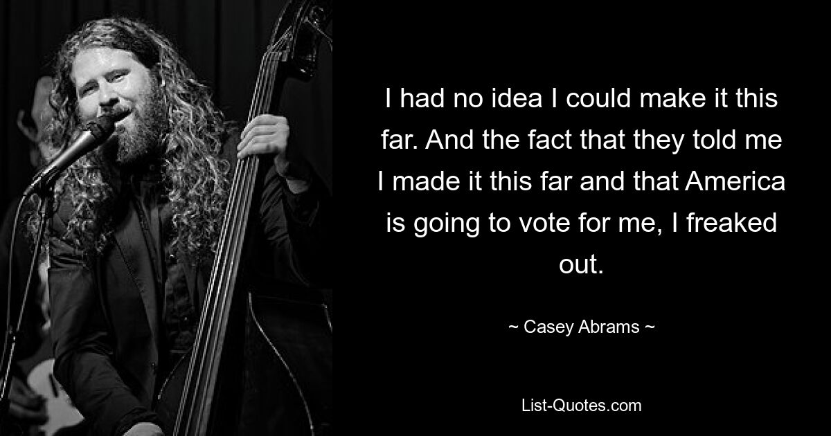 I had no idea I could make it this far. And the fact that they told me I made it this far and that America is going to vote for me, I freaked out. — © Casey Abrams