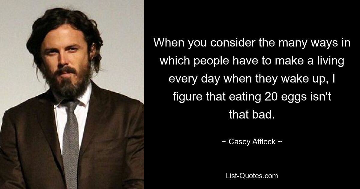 When you consider the many ways in which people have to make a living every day when they wake up, I figure that eating 20 eggs isn't that bad. — © Casey Affleck