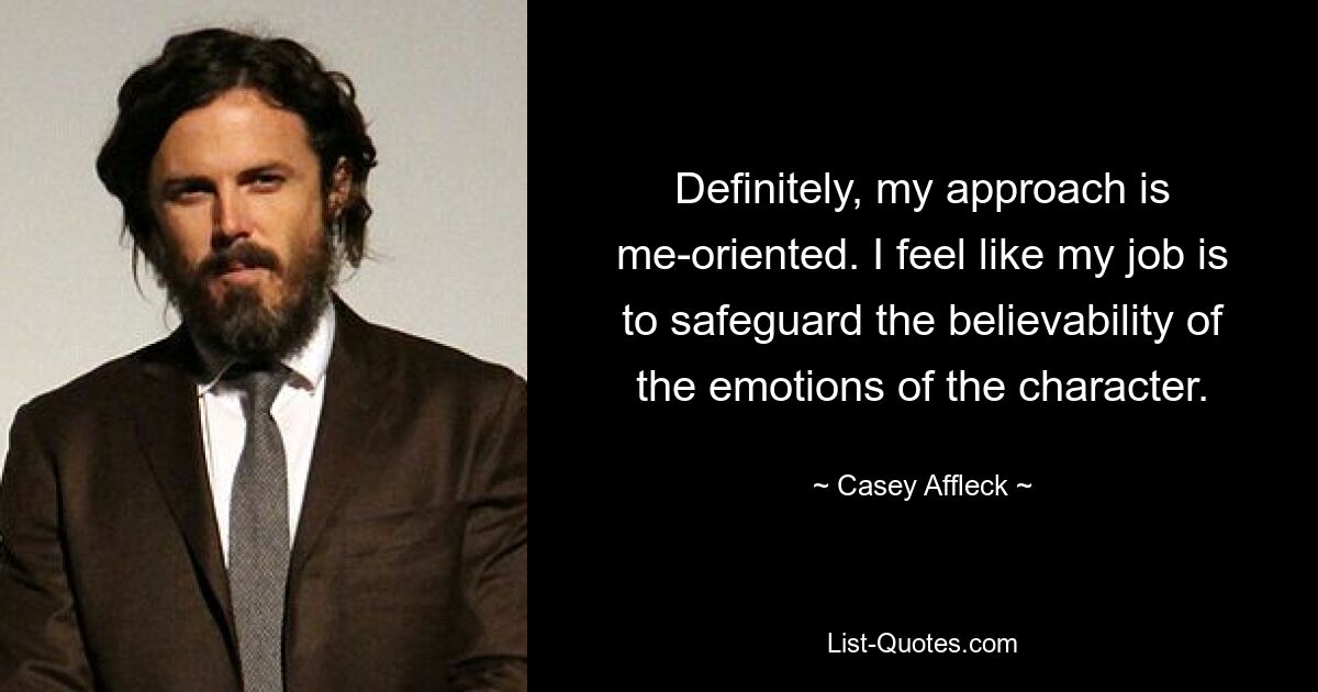 Definitely, my approach is me-oriented. I feel like my job is to safeguard the believability of the emotions of the character. — © Casey Affleck