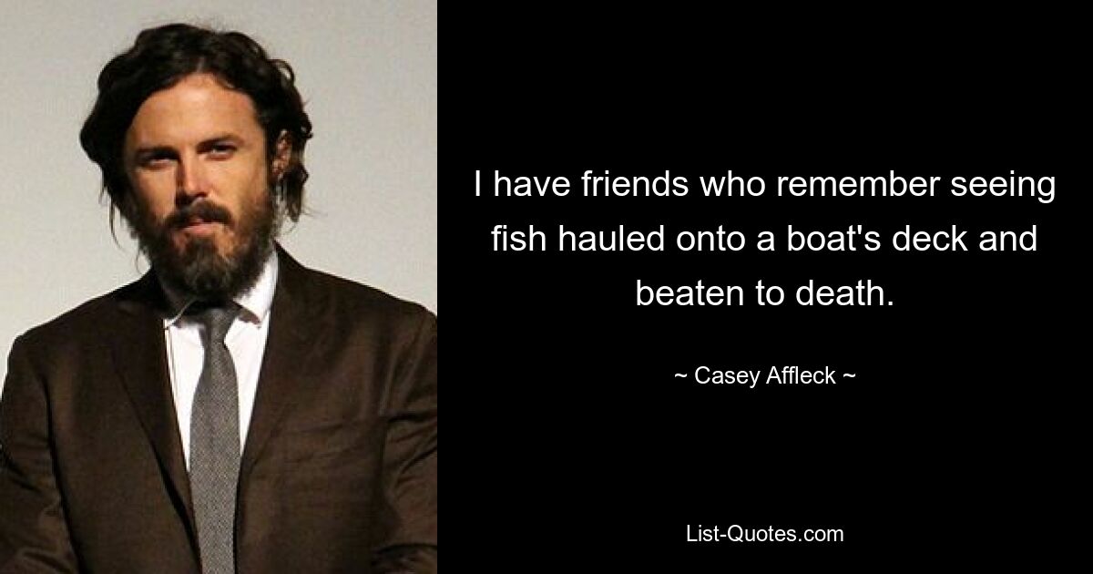 I have friends who remember seeing fish hauled onto a boat's deck and beaten to death. — © Casey Affleck