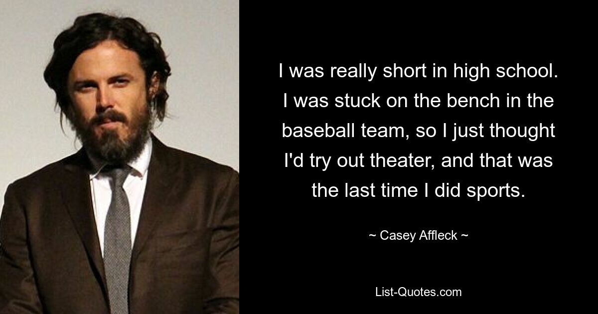 I was really short in high school. I was stuck on the bench in the baseball team, so I just thought I'd try out theater, and that was the last time I did sports. — © Casey Affleck