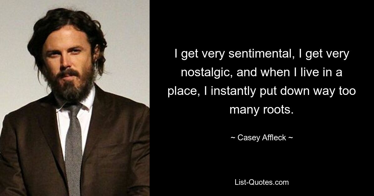 I get very sentimental, I get very nostalgic, and when I live in a place, I instantly put down way too many roots. — © Casey Affleck