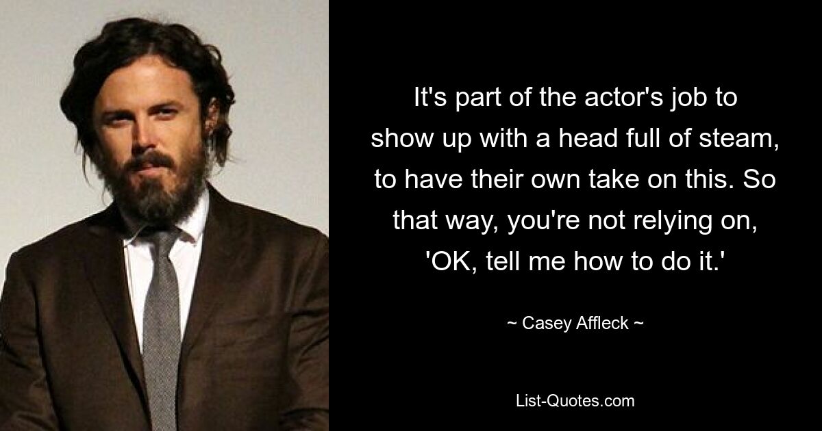 It's part of the actor's job to show up with a head full of steam, to have their own take on this. So that way, you're not relying on, 'OK, tell me how to do it.' — © Casey Affleck