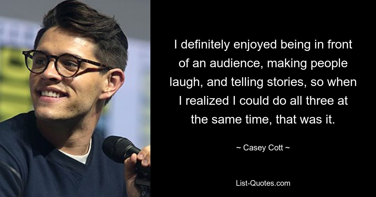 I definitely enjoyed being in front of an audience, making people laugh, and telling stories, so when I realized I could do all three at the same time, that was it. — © Casey Cott