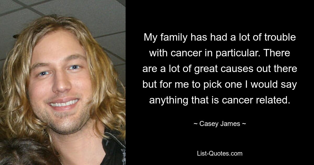 My family has had a lot of trouble with cancer in particular. There are a lot of great causes out there but for me to pick one I would say anything that is cancer related. — © Casey James