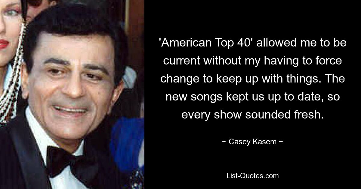 'American Top 40' allowed me to be current without my having to force change to keep up with things. The new songs kept us up to date, so every show sounded fresh. — © Casey Kasem