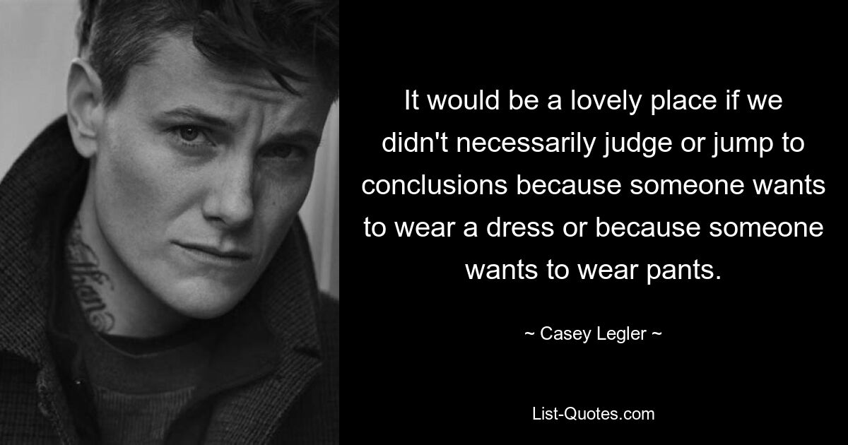 It would be a lovely place if we didn't necessarily judge or jump to conclusions because someone wants to wear a dress or because someone wants to wear pants. — © Casey Legler