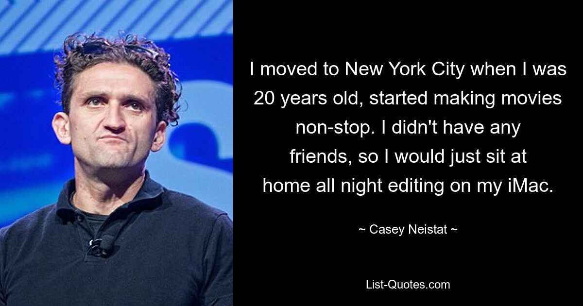 I moved to New York City when I was 20 years old, started making movies non-stop. I didn't have any friends, so I would just sit at home all night editing on my iMac. — © Casey Neistat