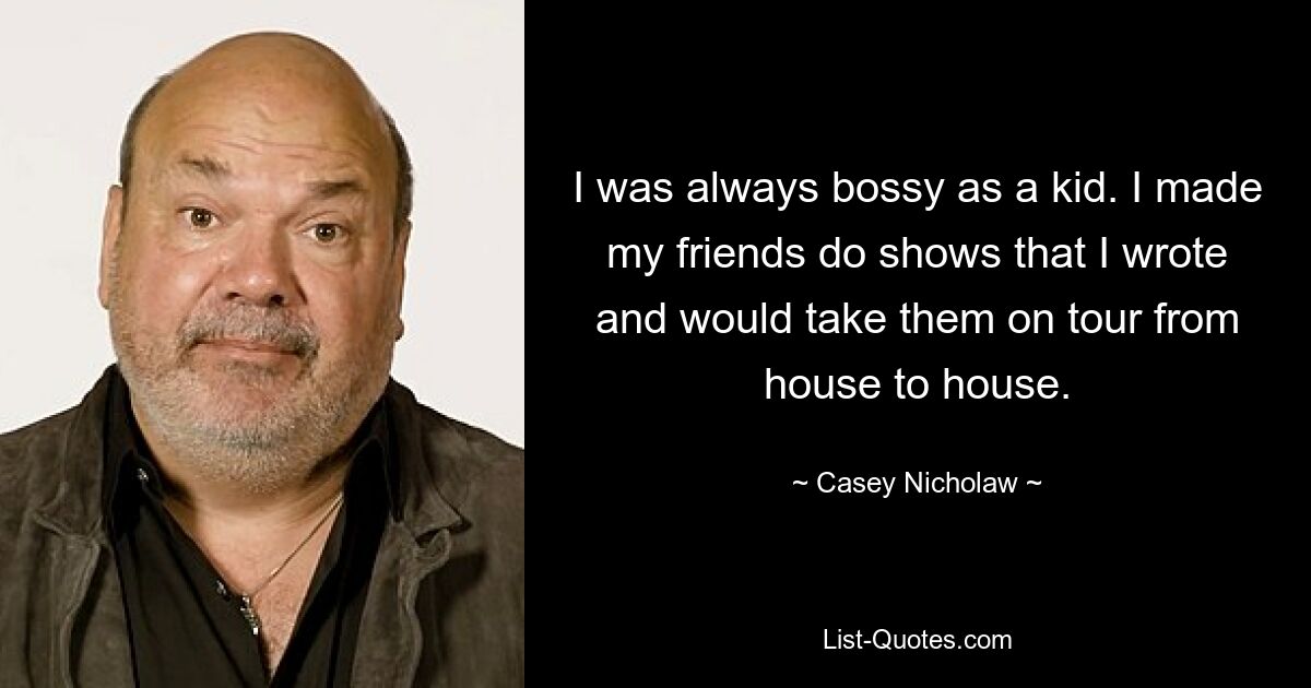 I was always bossy as a kid. I made my friends do shows that I wrote and would take them on tour from house to house. — © Casey Nicholaw