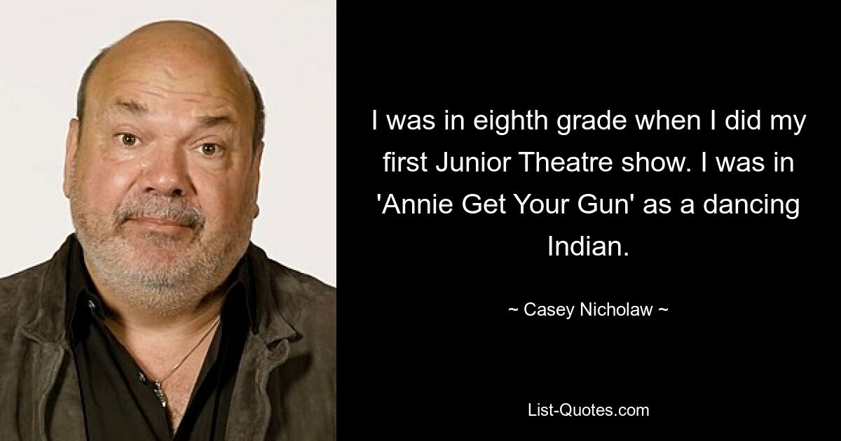 I was in eighth grade when I did my first Junior Theatre show. I was in 'Annie Get Your Gun' as a dancing Indian. — © Casey Nicholaw