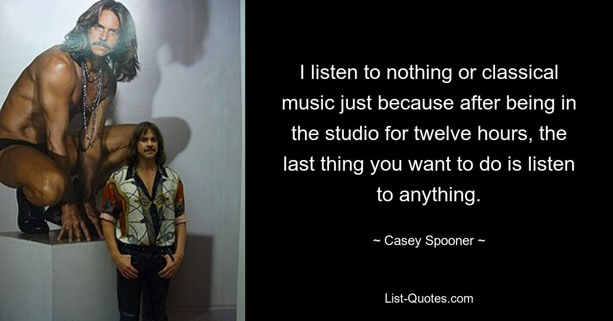 I listen to nothing or classical music just because after being in the studio for twelve hours, the last thing you want to do is listen to anything. — © Casey Spooner