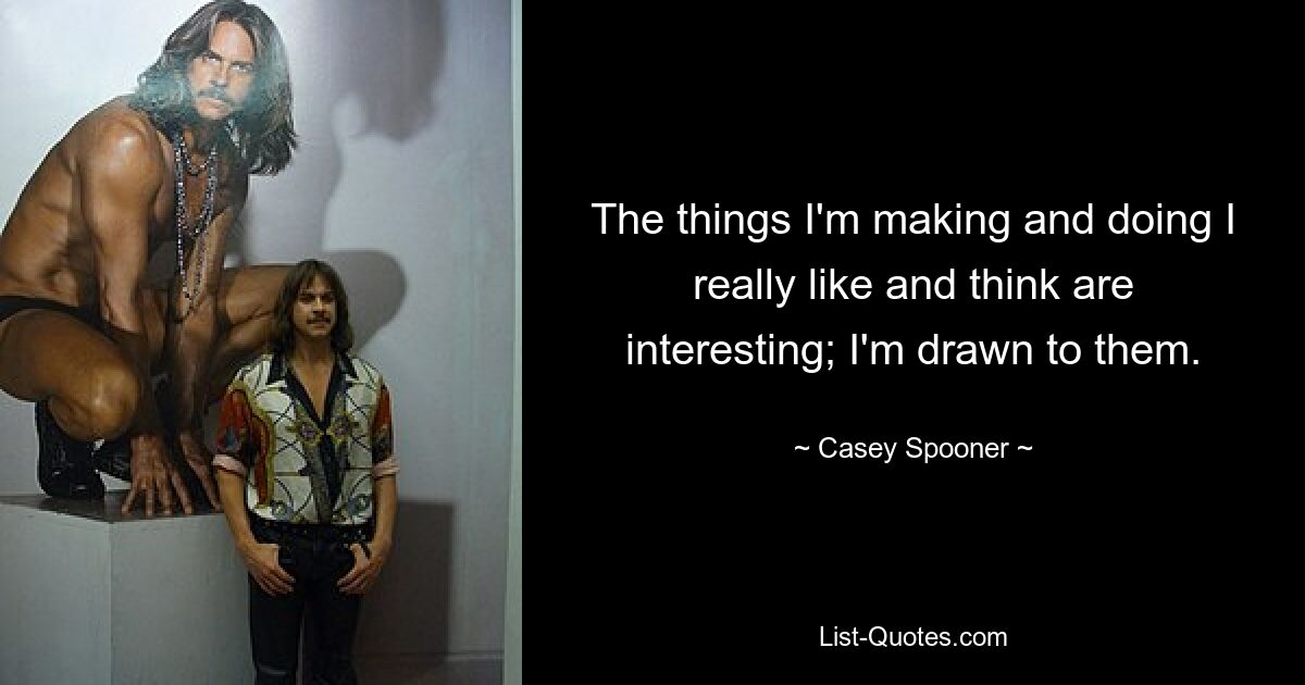 The things I'm making and doing I really like and think are interesting; I'm drawn to them. — © Casey Spooner