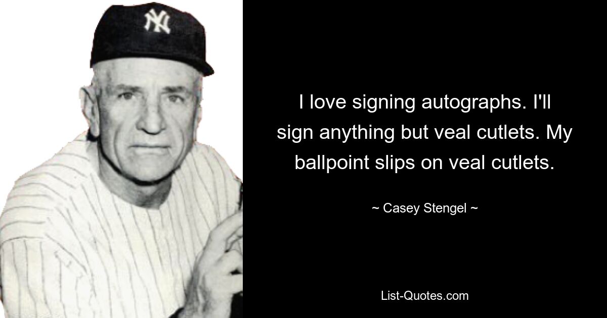 I love signing autographs. I'll sign anything but veal cutlets. My ballpoint slips on veal cutlets. — © Casey Stengel