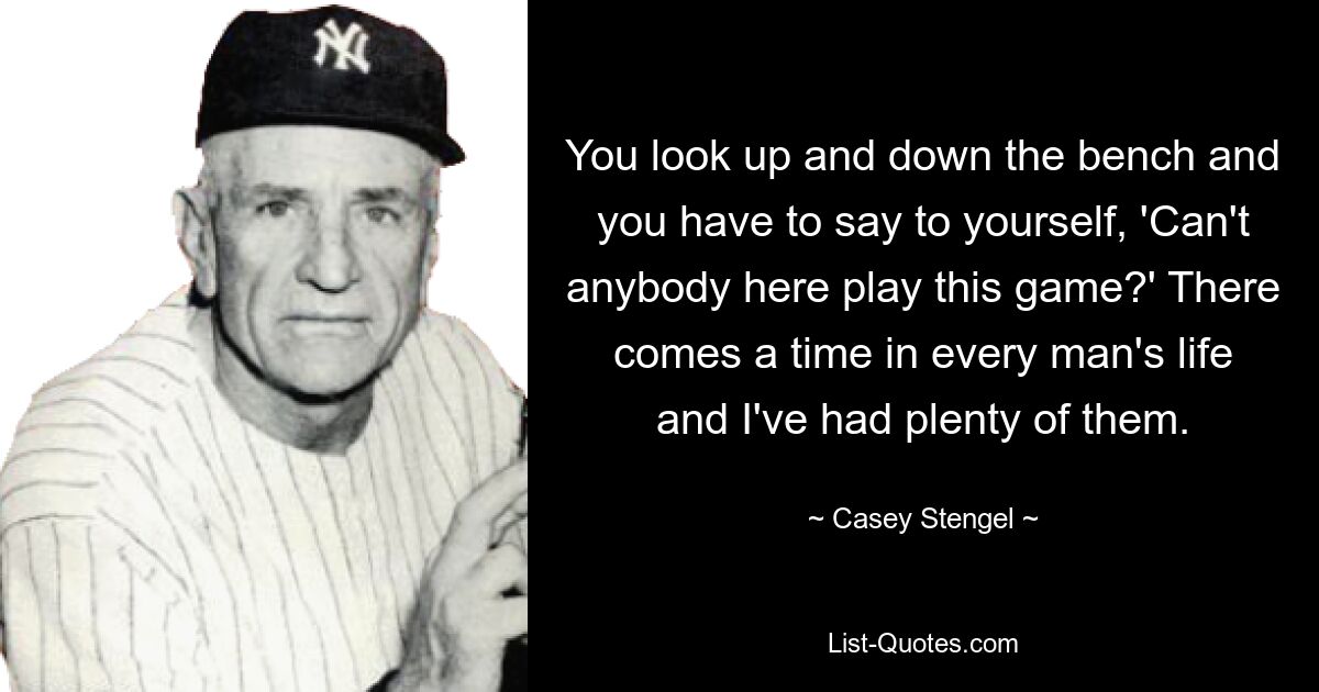 You look up and down the bench and you have to say to yourself, 'Can't anybody here play this game?' There comes a time in every man's life and I've had plenty of them. — © Casey Stengel