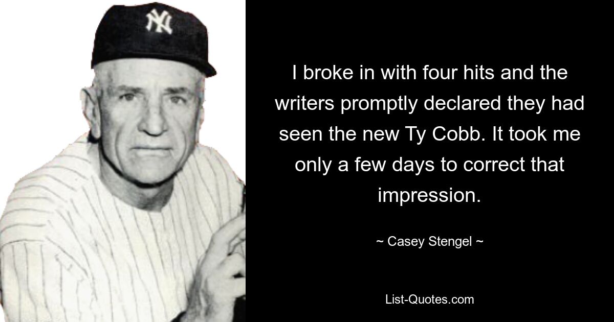 I broke in with four hits and the writers promptly declared they had seen the new Ty Cobb. It took me only a few days to correct that impression. — © Casey Stengel