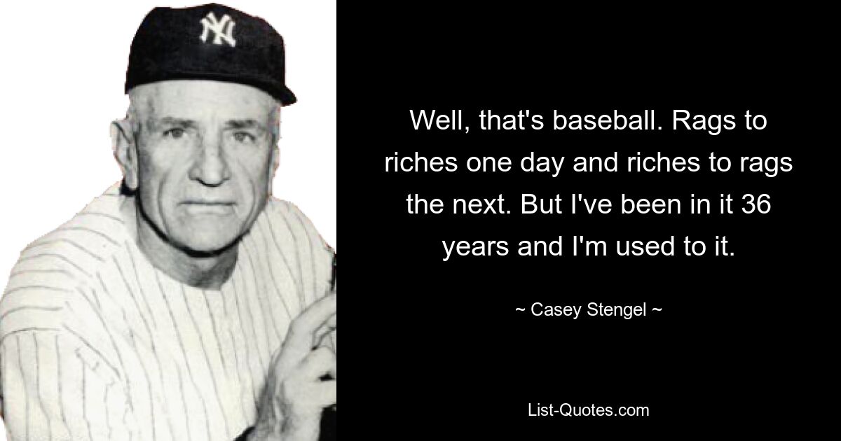 Well, that's baseball. Rags to riches one day and riches to rags the next. But I've been in it 36 years and I'm used to it. — © Casey Stengel