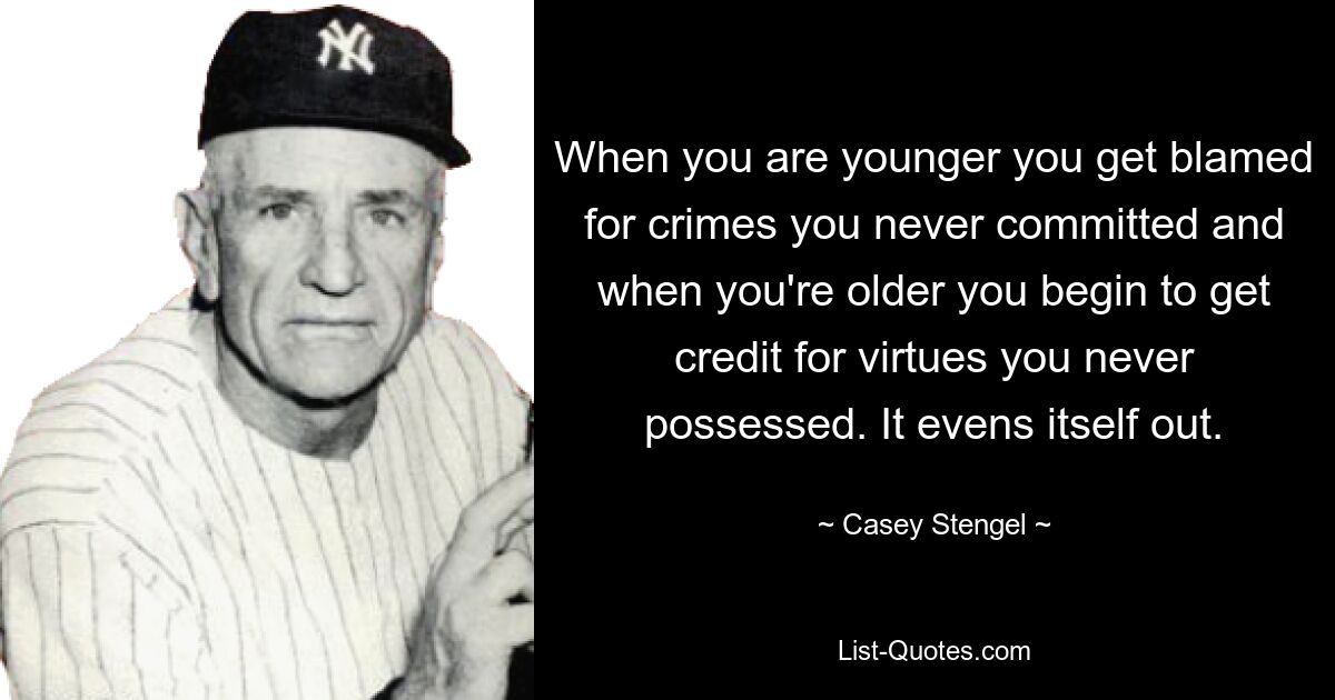 When you are younger you get blamed for crimes you never committed and when you're older you begin to get credit for virtues you never possessed. It evens itself out. — © Casey Stengel