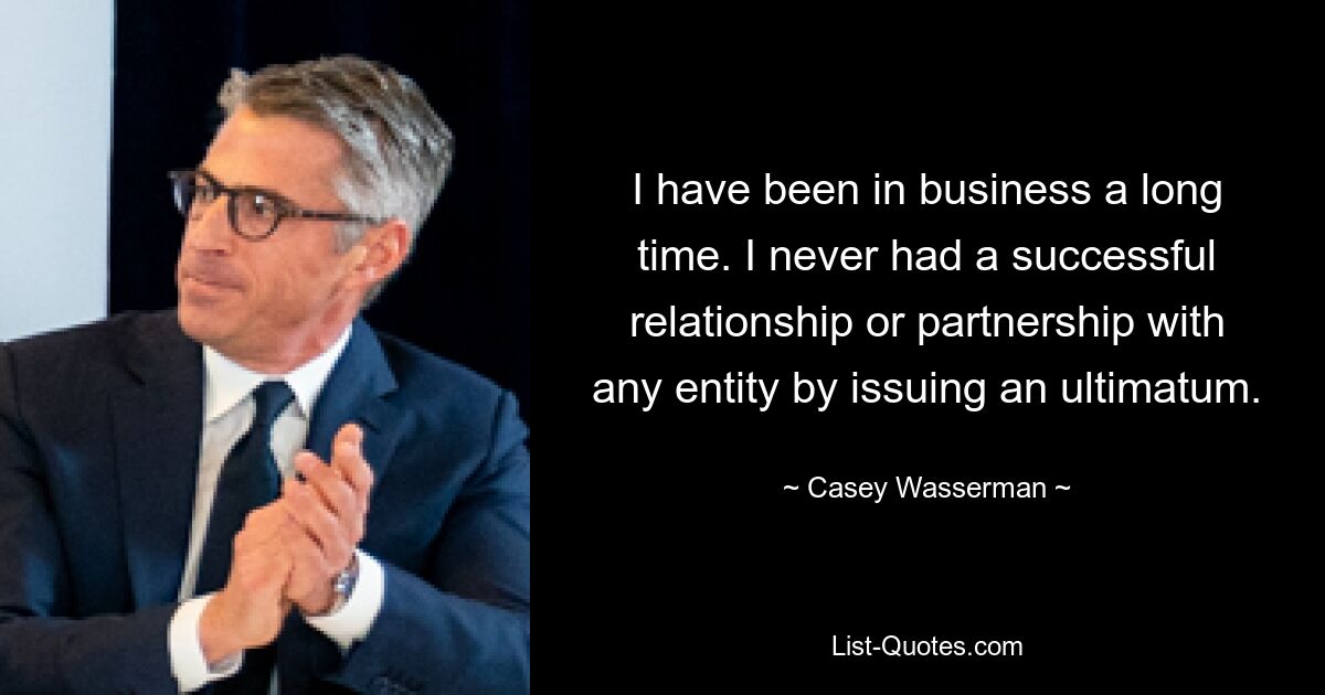 I have been in business a long time. I never had a successful relationship or partnership with any entity by issuing an ultimatum. — © Casey Wasserman