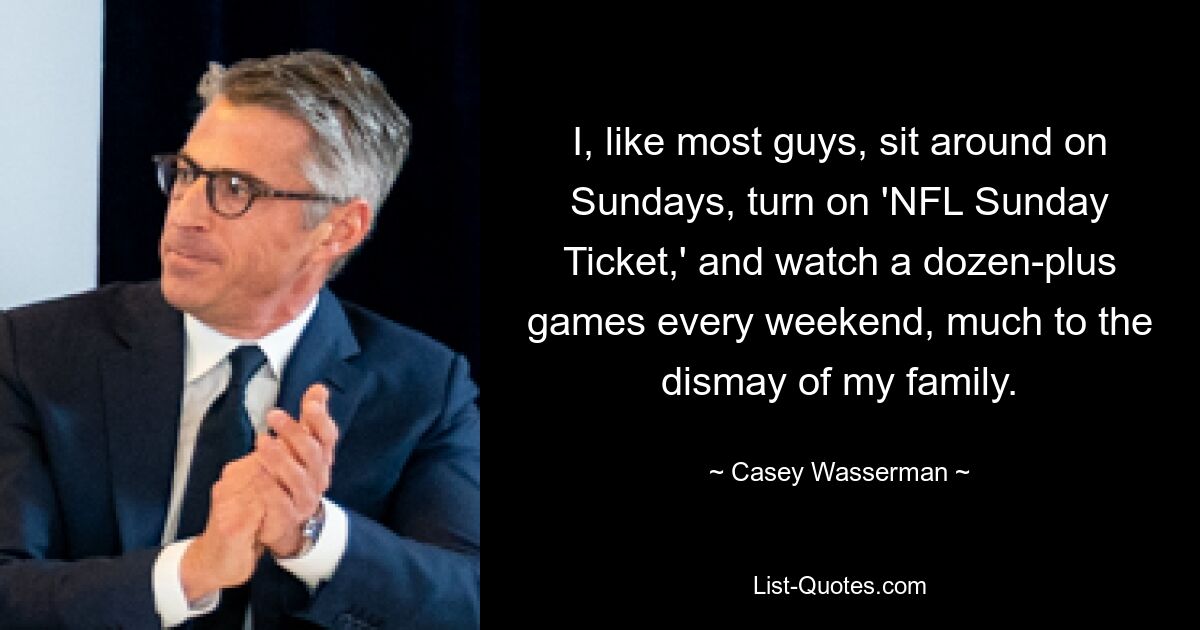 I, like most guys, sit around on Sundays, turn on 'NFL Sunday Ticket,' and watch a dozen-plus games every weekend, much to the dismay of my family. — © Casey Wasserman