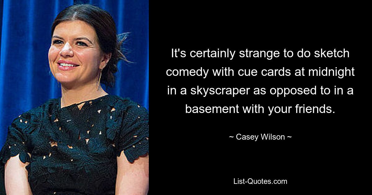 It's certainly strange to do sketch comedy with cue cards at midnight in a skyscraper as opposed to in a basement with your friends. — © Casey Wilson