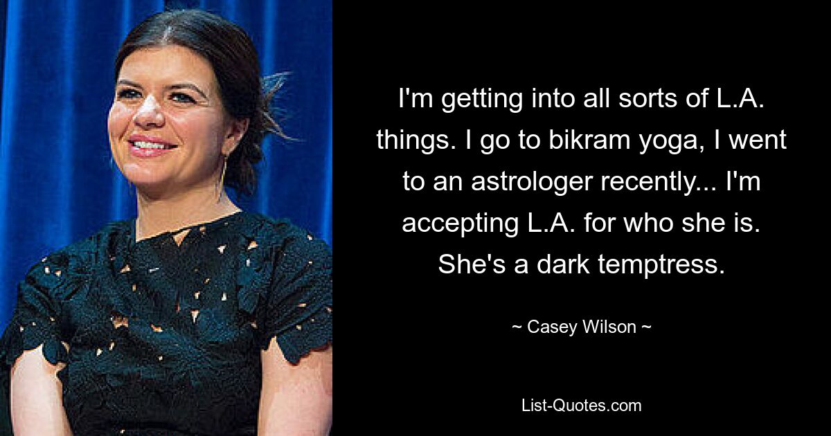 I'm getting into all sorts of L.A. things. I go to bikram yoga, I went to an astrologer recently... I'm accepting L.A. for who she is. She's a dark temptress. — © Casey Wilson