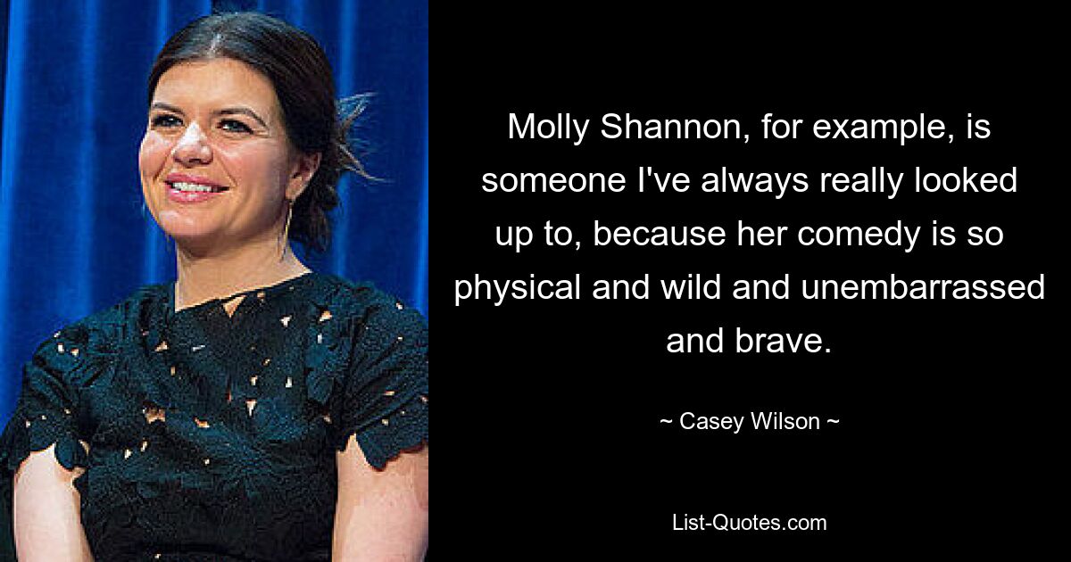 Molly Shannon, for example, is someone I've always really looked up to, because her comedy is so physical and wild and unembarrassed and brave. — © Casey Wilson