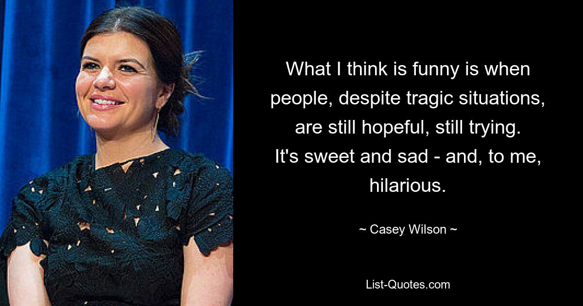 What I think is funny is when people, despite tragic situations, are still hopeful, still trying. It's sweet and sad - and, to me, hilarious. — © Casey Wilson