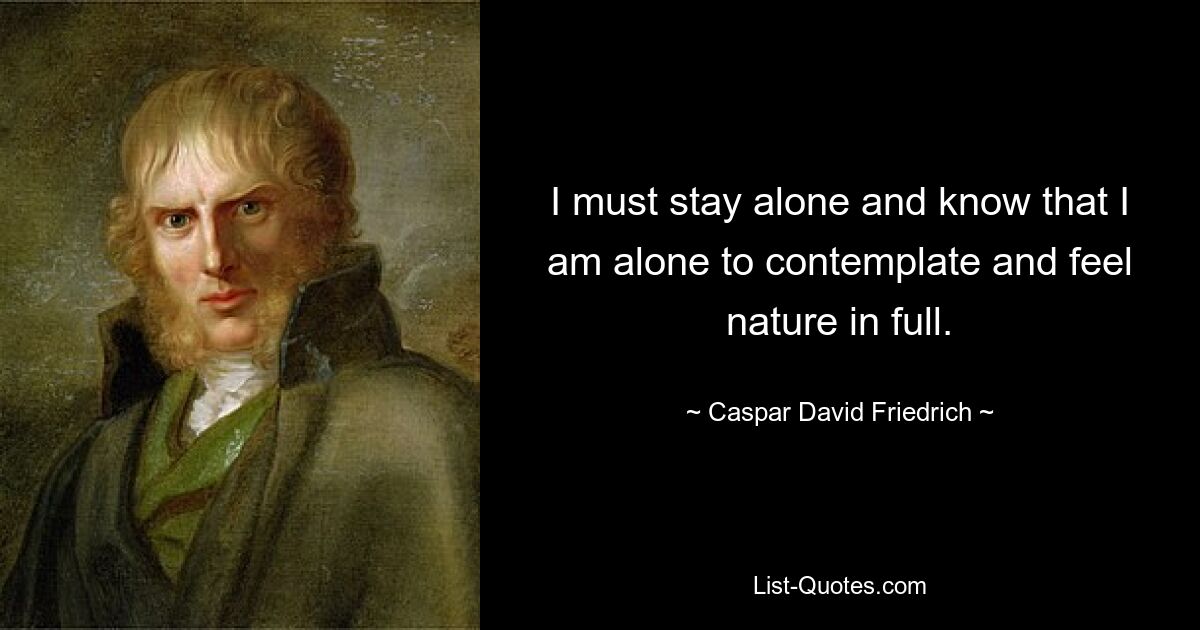 I must stay alone and know that I am alone to contemplate and feel nature in full. — © Caspar David Friedrich