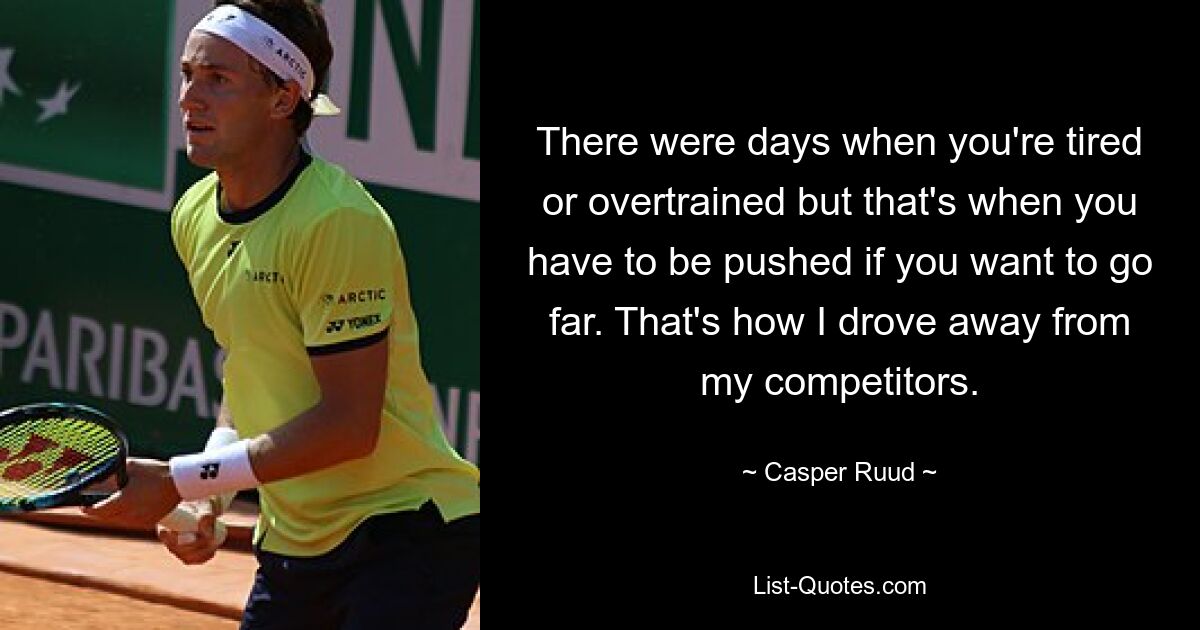 There were days when you're tired or overtrained but that's when you have to be pushed if you want to go far. That's how I drove away from my competitors. — © Casper Ruud