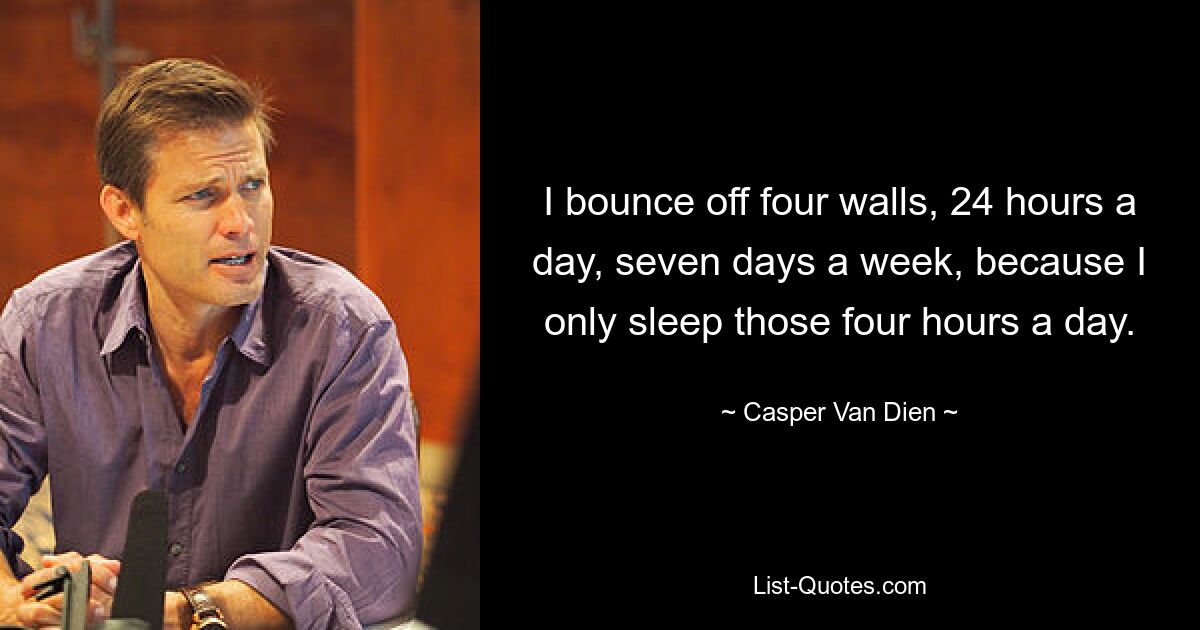 I bounce off four walls, 24 hours a day, seven days a week, because I only sleep those four hours a day. — © Casper Van Dien