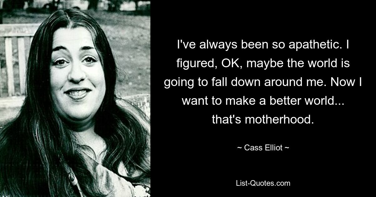 I've always been so apathetic. I figured, OK, maybe the world is going to fall down around me. Now I want to make a better world... that's motherhood. — © Cass Elliot