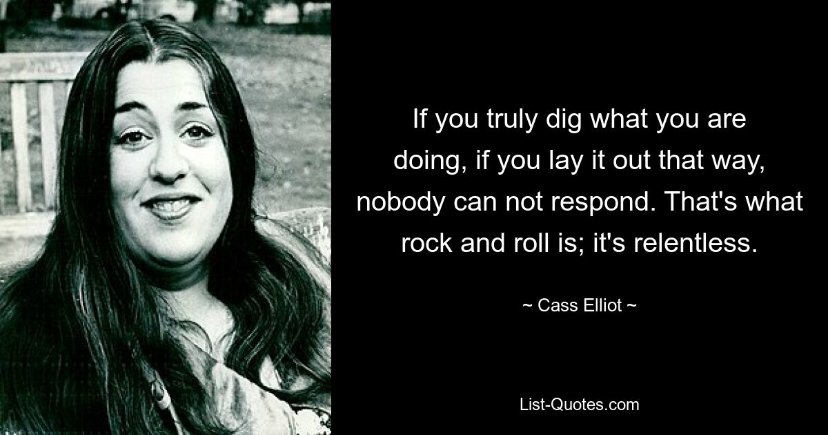 If you truly dig what you are doing, if you lay it out that way, nobody can not respond. That's what rock and roll is; it's relentless. — © Cass Elliot