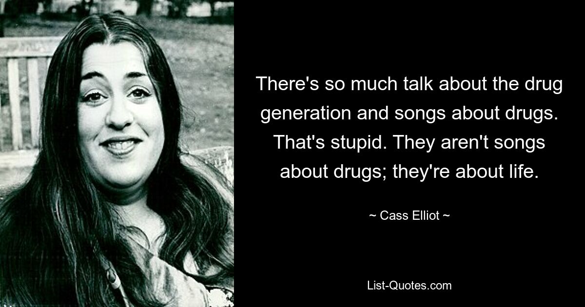 There's so much talk about the drug generation and songs about drugs. That's stupid. They aren't songs about drugs; they're about life. — © Cass Elliot