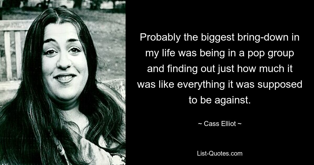 Probably the biggest bring-down in my life was being in a pop group and finding out just how much it was like everything it was supposed to be against. — © Cass Elliot