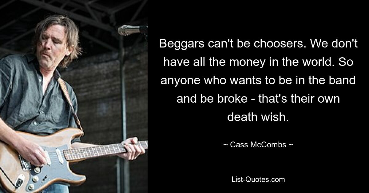 Beggars can't be choosers. We don't have all the money in the world. So anyone who wants to be in the band and be broke - that's their own death wish. — © Cass McCombs