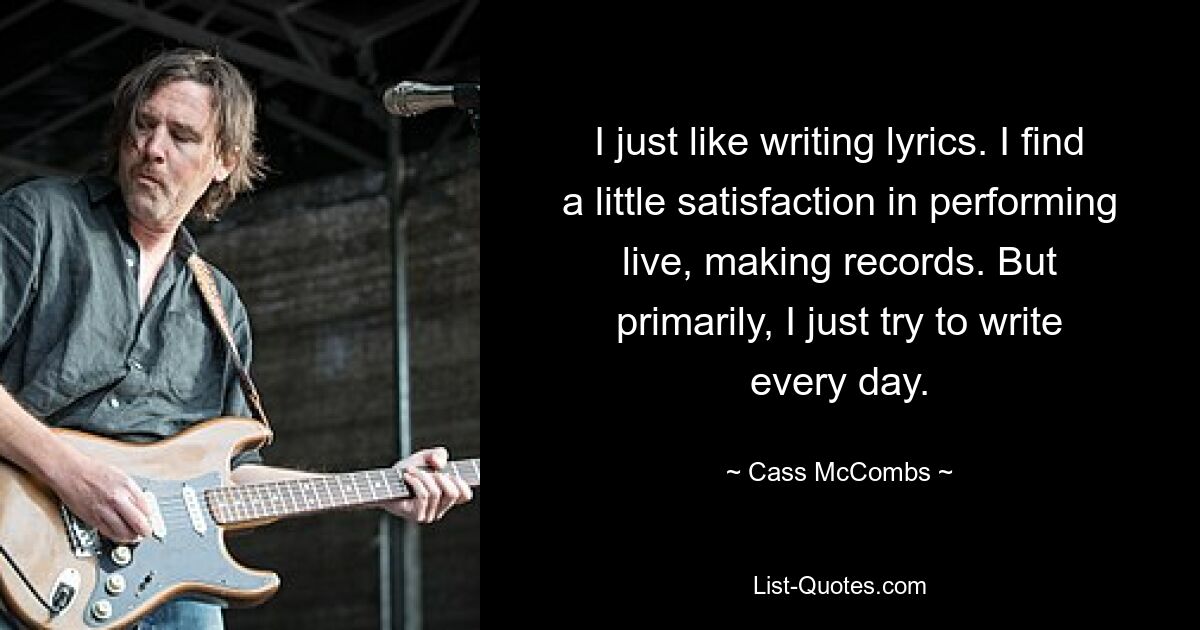 I just like writing lyrics. I find a little satisfaction in performing live, making records. But primarily, I just try to write every day. — © Cass McCombs