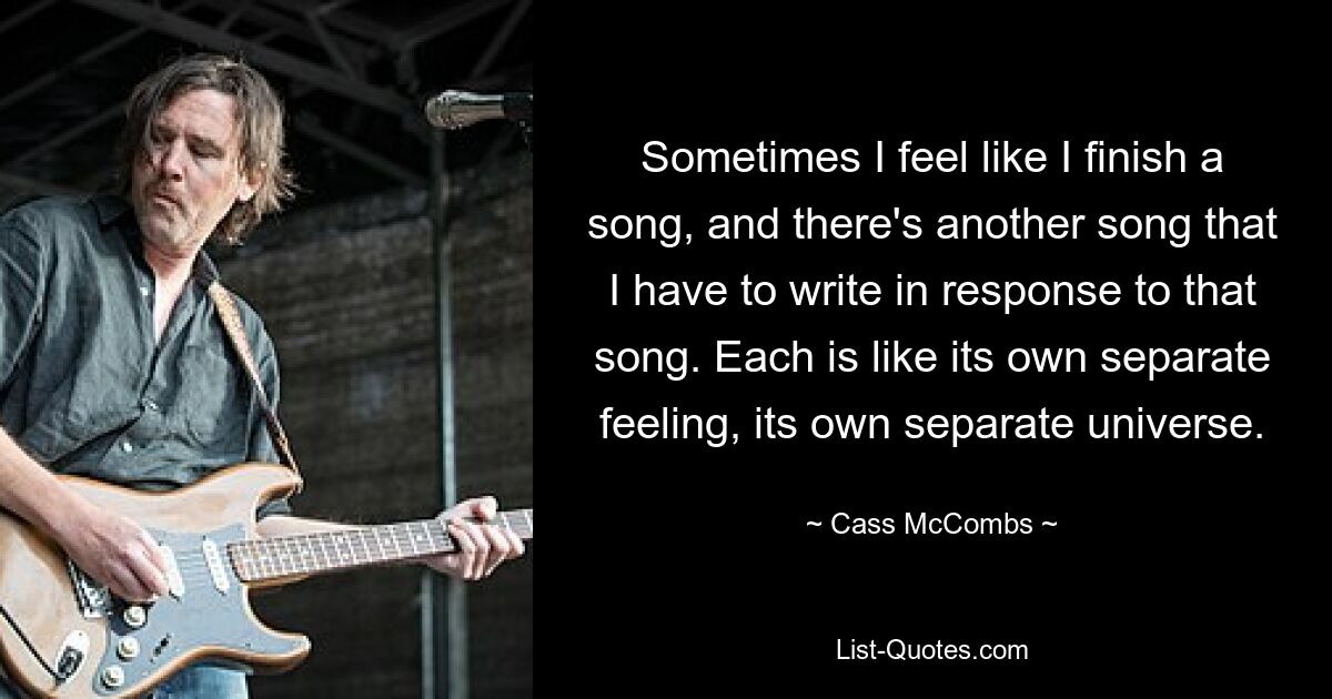 Sometimes I feel like I finish a song, and there's another song that I have to write in response to that song. Each is like its own separate feeling, its own separate universe. — © Cass McCombs