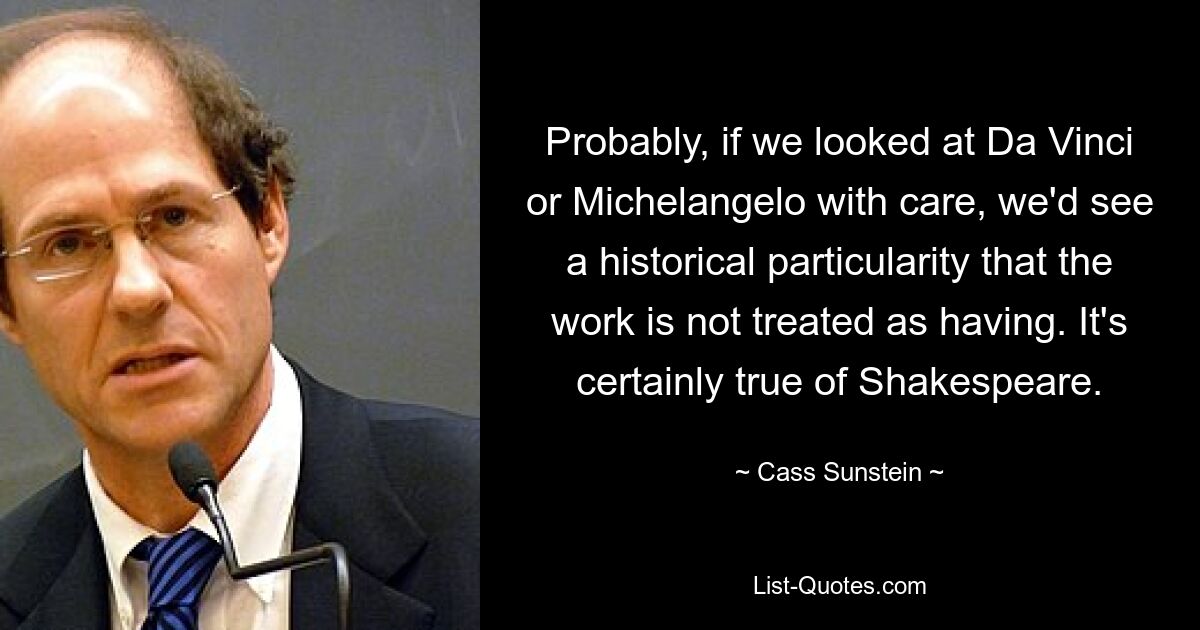 Probably, if we looked at Da Vinci or Michelangelo with care, we'd see a historical particularity that the work is not treated as having. It's certainly true of Shakespeare. — © Cass Sunstein