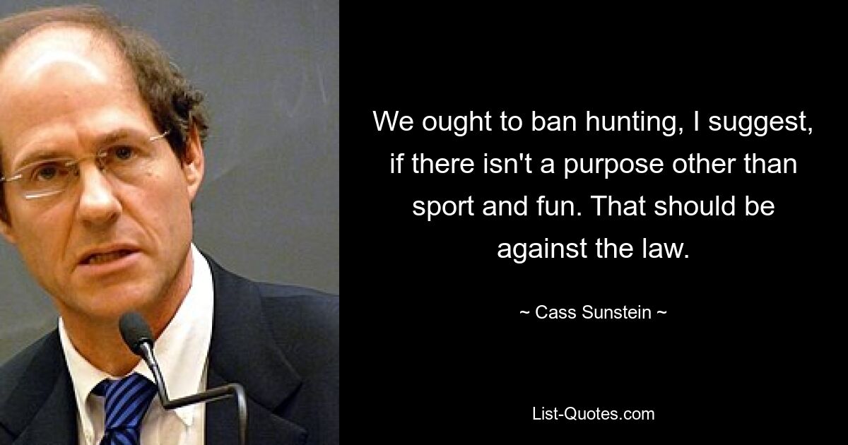 We ought to ban hunting, I suggest, if there isn't a purpose other than sport and fun. That should be against the law. — © Cass Sunstein