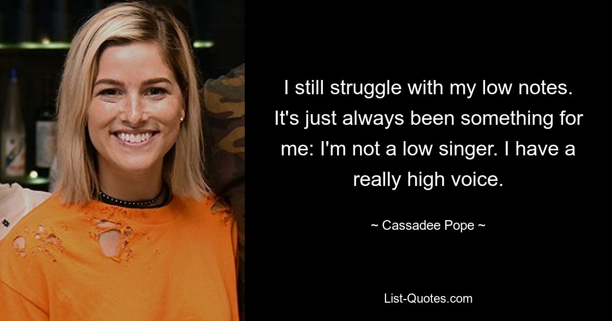 I still struggle with my low notes. It's just always been something for me: I'm not a low singer. I have a really high voice. — © Cassadee Pope